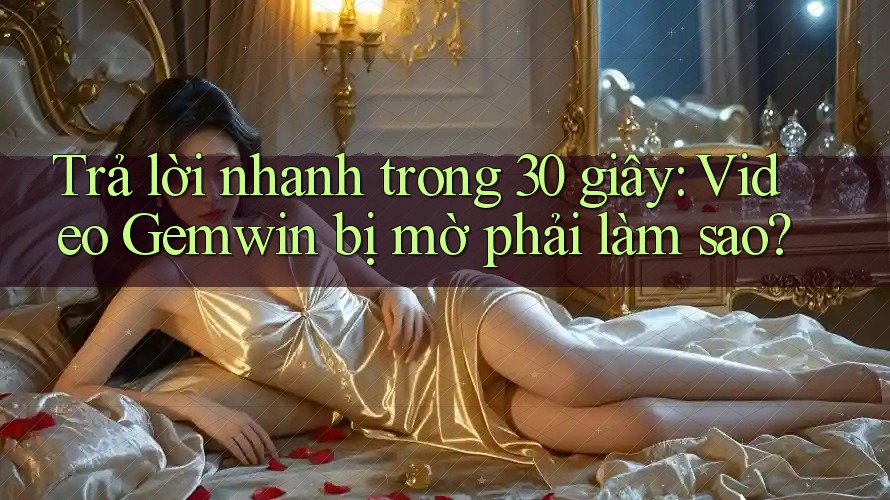 Trả lời nhanh trong 30 giây: Video Gemwin bị mờ phải làm sao? Trả lời nhanh trong 30 giây: Video Gemwin bị mờ phải làm sao?
