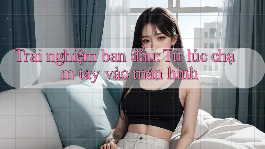 Trải nghiệm ban đầu: Từ lúc chạm tay vào màn hình