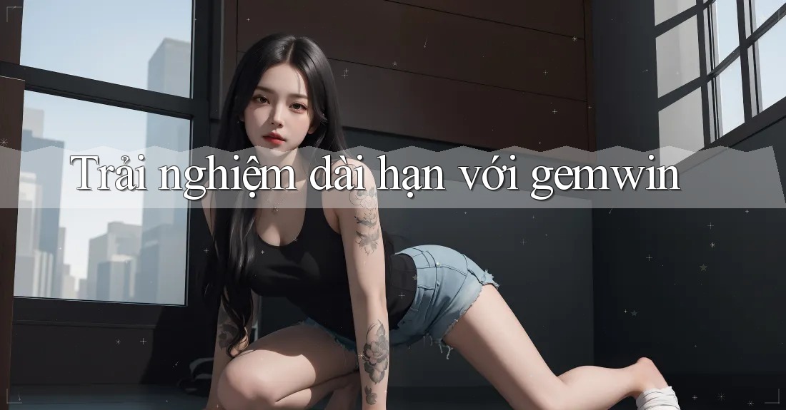 Trải nghiệm dài hạn với Gemwin Trải nghiệm dài hạn với Gemwin