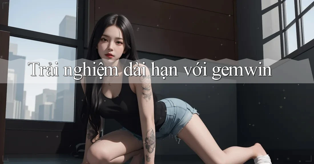 Trải nghiệm dài hạn với Gemwin Trải nghiệm dài hạn với Gemwin
