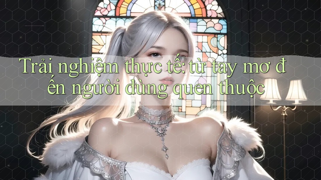 Trải nghiệm thực tế: từ tay mơ đến người dùng quen thuộc