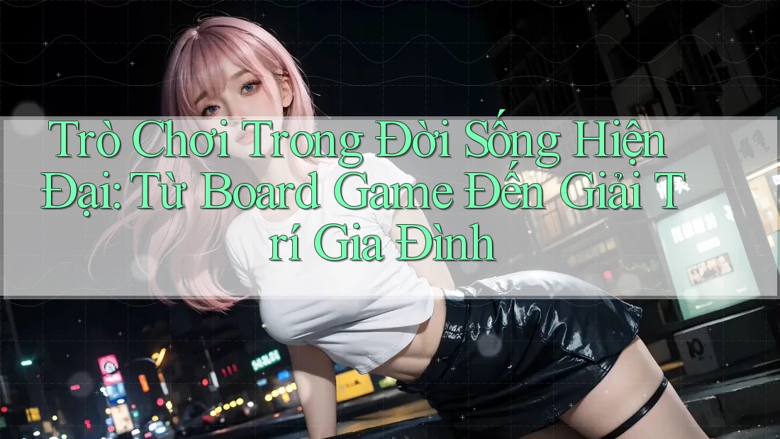 Trò Chơi Trong Đời Sống Hiện Đại: Từ Board Game Đến Giải Trí Gia Đình Trò Chơi Trong Đời Sống Hiện Đại: Từ Board Game Đến Giải Trí Gia Đình