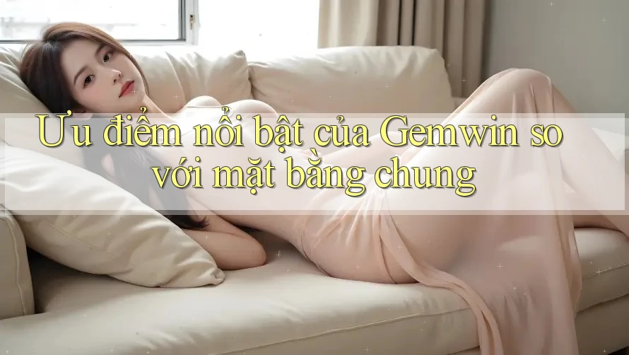 Ưu điểm nổi bật của Gemwin so với mặt bằng chung Ưu điểm nổi bật của Gemwin so với mặt bằng chung