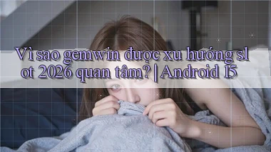 Vì sao gemwin được xu hướng slot 2026 quan tâm Android 15